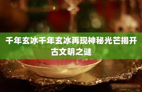 千年玄冰千年玄冰再现神秘光芒揭开古文明之谜