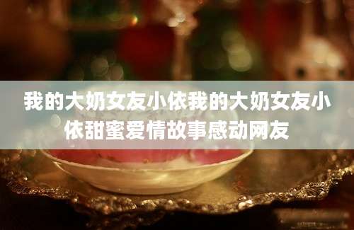 我的大奶女友小依我的大奶女友小依甜蜜爱情故事感动网友