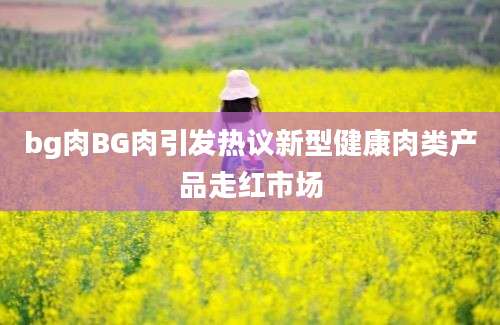 bg肉BG肉引发热议新型健康肉类产品走红市场