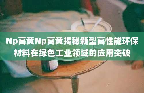 Np高黄Np高黄揭秘新型高性能环保材料在绿色工业领域的应用突破