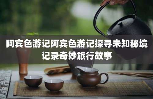 阿宾色游记阿宾色游记探寻未知秘境记录奇妙旅行故事