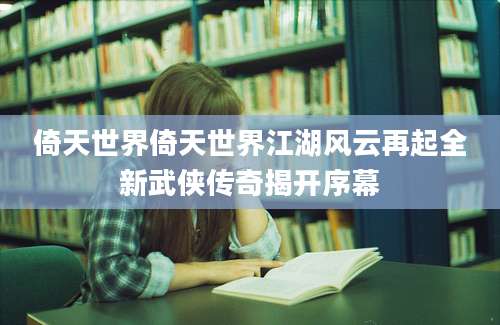 倚天世界倚天世界江湖风云再起全新武侠传奇揭开序幕