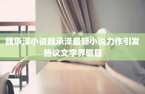 魏承泽小说魏承泽最新小说力作引发热议文学界瞩目