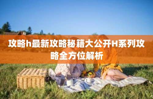 攻略h最新攻略秘籍大公开H系列攻略全方位解析