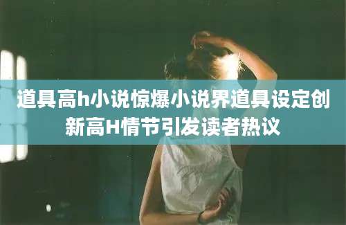 道具高h小说惊爆小说界道具设定创新高H情节引发读者热议