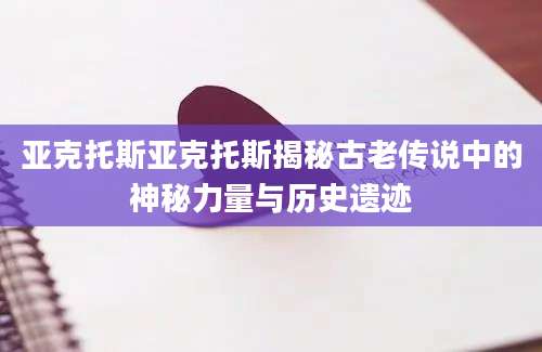 亚克托斯亚克托斯揭秘古老传说中的神秘力量与历史遗迹