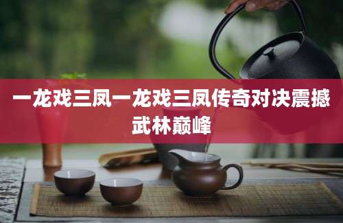 一龙戏三凤一龙戏三凤传奇对决震撼武林巅峰