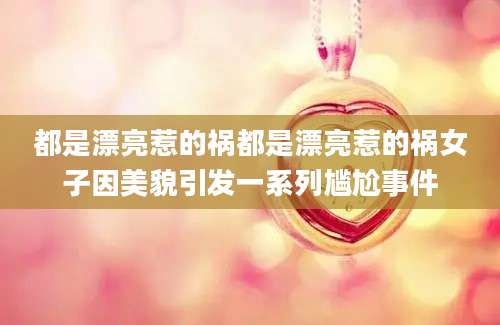 都是漂亮惹的祸都是漂亮惹的祸女子因美貌引发一系列尴尬事件