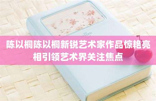 陈以桐陈以桐新锐艺术家作品惊艳亮相引领艺术界关注焦点