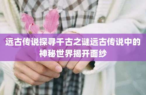 远古传说探寻千古之谜远古传说中的神秘世界揭开面纱