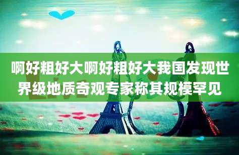 啊好粗好大啊好粗好大我国发现世界级地质奇观专家称其规模罕见