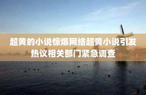 超黄的小说惊爆网络超黄小说引发热议相关部门紧急调查
