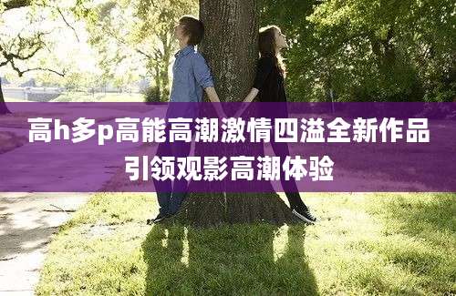 高h多p高能高潮激情四溢全新作品引领观影高潮体验