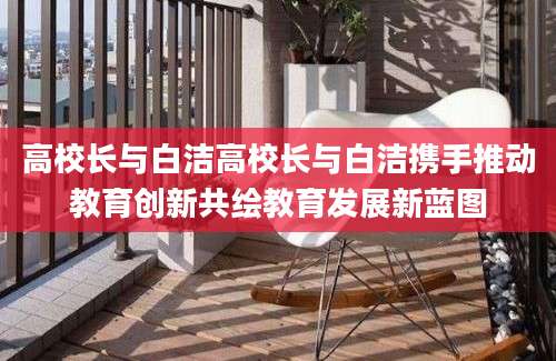 高校长与白洁高校长与白洁携手推动教育创新共绘教育发展新蓝图