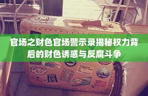 官场之财色官场警示录揭秘权力背后的财色诱惑与反腐斗争