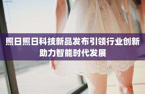 照日照日科技新品发布引领行业创新助力智能时代发展
