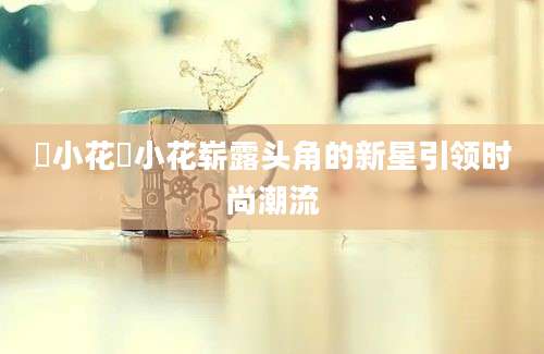 寀小花寀小花崭露头角的新星引领时尚潮流