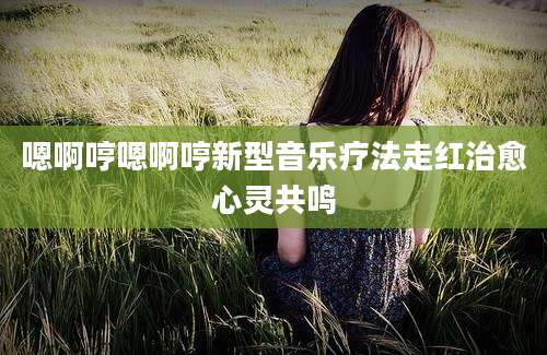 嗯啊哼嗯啊哼新型音乐疗法走红治愈心灵共鸣