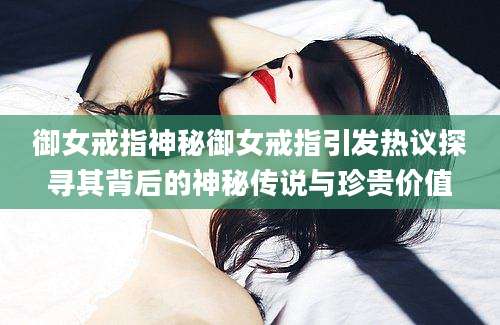御女戒指神秘御女戒指引发热议探寻其背后的神秘传说与珍贵价值