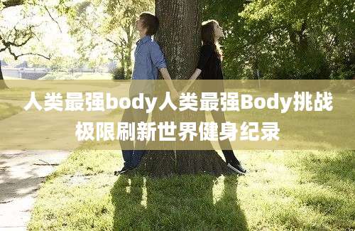 人类最强body人类最强Body挑战极限刷新世界健身纪录