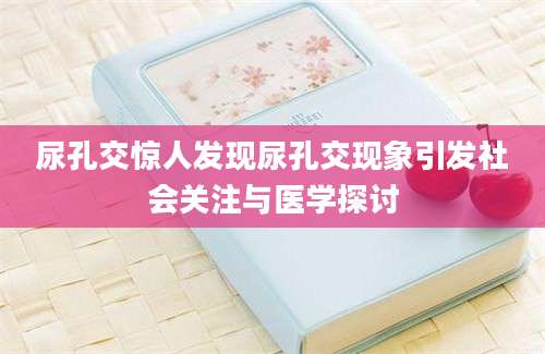 尿孔交惊人发现尿孔交现象引发社会关注与医学探讨