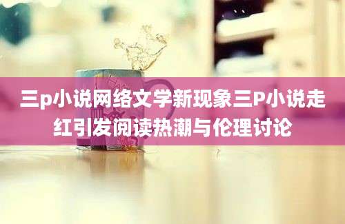 三p小说网络文学新现象三P小说走红引发阅读热潮与伦理讨论