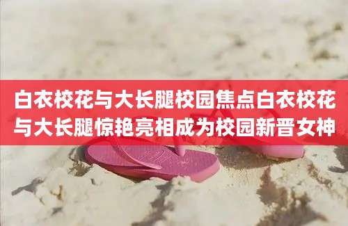 白衣校花与大长腿校园焦点白衣校花与大长腿惊艳亮相成为校园新晋女神