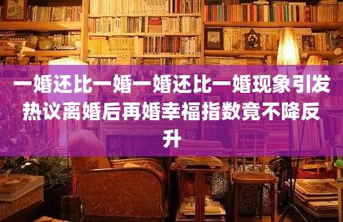 一婚还比一婚一婚还比一婚现象引发热议离婚后再婚幸福指数竟不降反升