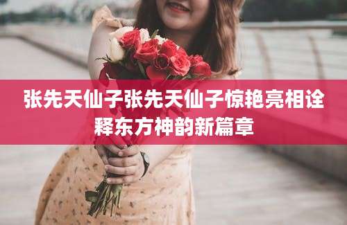 张先天仙子张先天仙子惊艳亮相诠释东方神韵新篇章