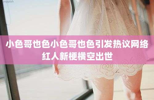 小色哥也色小色哥也色引发热议网络红人新梗横空出世