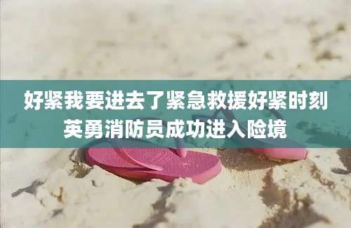 好紧我要进去了紧急救援好紧时刻英勇消防员成功进入险境
