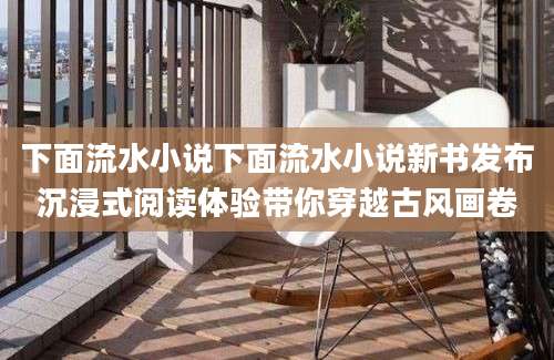 下面流水小说下面流水小说新书发布沉浸式阅读体验带你穿越古风画卷