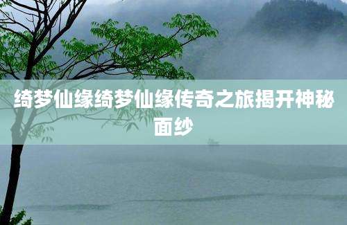 绮梦仙缘绮梦仙缘传奇之旅揭开神秘面纱