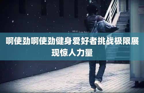 啊使劲啊使劲健身爱好者挑战极限展现惊人力量