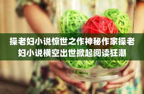 操老妇小说惊世之作神秘作家操老妇小说横空出世掀起阅读狂潮