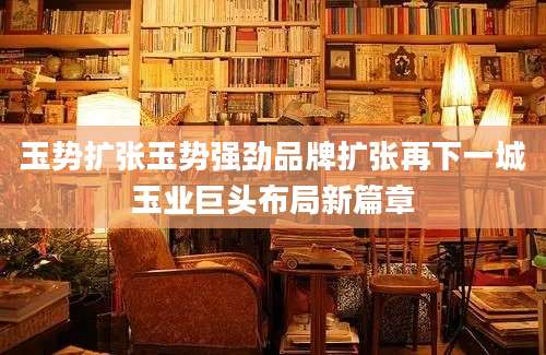 玉势扩张玉势强劲品牌扩张再下一城玉业巨头布局新篇章
