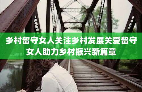 乡村留守女人关注乡村发展关爱留守女人助力乡村振兴新篇章