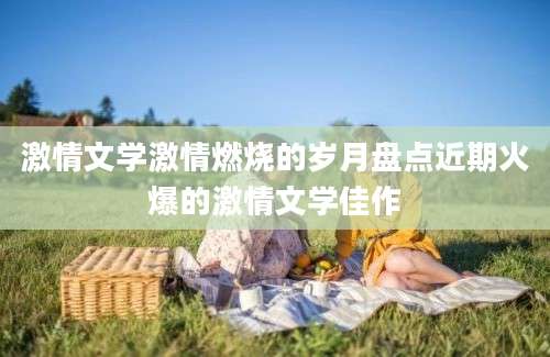 激情文学激情燃烧的岁月盘点近期火爆的激情文学佳作