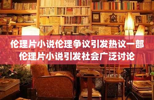 伦理片小说伦理争议引发热议一部伦理片小说引发社会广泛讨论