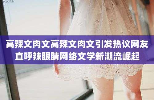 高辣文肉文高辣文肉文引发热议网友直呼辣眼睛网络文学新潮流崛起