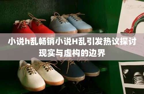 小说h乱畅销小说H乱引发热议探讨现实与虚构的边界