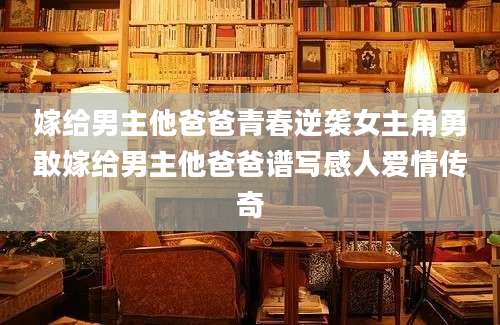 嫁给男主他爸爸青春逆袭女主角勇敢嫁给男主他爸爸谱写感人爱情传奇