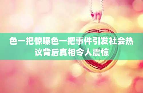 色一把惊曝色一把事件引发社会热议背后真相令人震惊