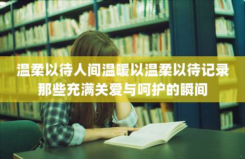 温柔以待人间温暖以温柔以待记录那些充满关爱与呵护的瞬间