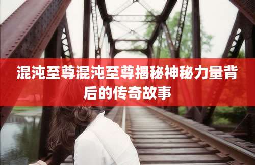混沌至尊混沌至尊揭秘神秘力量背后的传奇故事