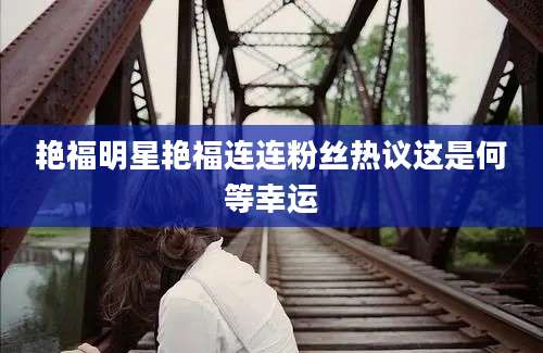 艳福明星艳福连连粉丝热议这是何等幸运