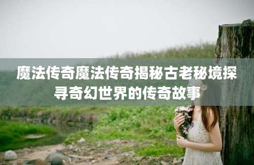 魔法传奇魔法传奇揭秘古老秘境探寻奇幻世界的传奇故事