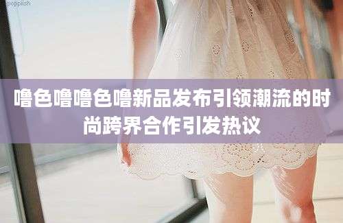 噜色噜噜色噜新品发布引领潮流的时尚跨界合作引发热议