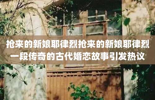 抢来的新娘耶律烈抢来的新娘耶律烈一段传奇的古代婚恋故事引发热议