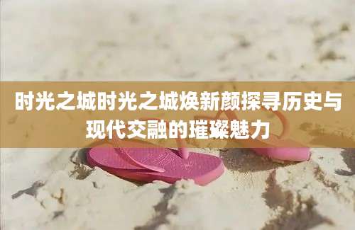 时光之城时光之城焕新颜探寻历史与现代交融的璀璨魅力